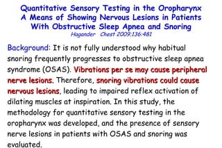 Quantitative Sensory Testing in the Oropharynx A Means of Showing Nervous Lesions in Patients With Obstructive Sleep Apnea and Snoring Hagander  Chest 2009;136:481 Background:  It is not fully understood why habitual  snoring frequently progresses to obstructive  sleep apnea  syndrome (OSAS).  Vibrations per se may cause peripheral  nerve lesions.  Therefore,  snoring vibrations could cause  nervous lesions , leading to impaired reflex activation of  dilating muscles at inspiration. In this study, the  methodology for quantitative sensory testing in the  oropharynx was developed, and the presence of sensory  nerve lesions in patients with OSAS and  snoring was  evaluated. 