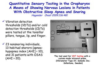 Quantitative Sensory Testing in the Oropharynx A Means of Showing Nervous Lesions in Patients With Obstructive Sleep Apnea and Snoring Hagander  Chest 2009;136:481 Vibration detection thresholds (VDTs) and/or cold detection thresholds (CDTs) were tested at the tonsillar pillars, tongue, lip, and finger. 23 nonsnoring individuals,  13 habitual snorers (apnea-hypopnea index [AHI] < 10), and 31 patients with OSAS (AHI > 20). The tool used for  VDT testing  with a  custom-made  intraoral probe.  (Vibrameter Type IV; Somedic Inc; Sollentuna, Sweden) 