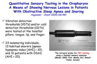 Quantitative Sensory Testing in the Oropharynx A Means of Showing Nervous Lesions in Patients With Obstructive Sleep Apnea and Snoring Hagander  Chest 2009;136:481 Vibration detection thresholds (VDTs) and/or cold detection thresholds (CDTs) were tested at the tonsillar pillars, tongue, lip, and finger. 23 nonsnoring individuals,  13 habitual snorers (apnea-hypopnea index [AHI] < 10), and 31 patients with OSAS (AHI > 20). The intraoral probe for  CDT testing ,  using a thermal sensory analyzer.  (Medoc 2000 TSA; Medoc Inc; Ramat Yishai, Israel) 