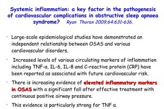 Large-scale epidemiological studies have demonstrated an independent relationship between OSAS and various cardiovascular disorders. Increased levels of various circulating markers of inflammation including TNF- α , IL-6, IL-8 and C-reactive protein (CRP) have been reported as associated with future cardiovascular risk.  There is increasing evidence of  elevated inflammatory markers in OSAS  with a significant fall after effective treatment with continuous positive airway pressure.  This evidence is particularly strong for TNF  α . Systemic inflammation: a key factor in the pathogenesis of cardiovascular complications in obstructive sleep apnoea syndrome?   Ryan  Thorax 2009;64:631–636. 