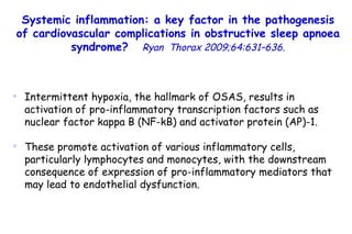Intermittent hypoxia, the hallmark of OSAS, results in activation of pro-inflammatory transcription factors such as nuclear factor kappa B (NF-kB) and activator protein (AP)-1.  These promote activation of various inflammatory cells, particularly lymphocytes and monocytes, with the downstream consequence of expression of pro-inflammatory mediators that may lead to endothelial dysfunction.  Systemic inflammation: a key factor in the pathogenesis of cardiovascular complications in obstructive sleep apnoea syndrome?   Ryan  Thorax 2009;64:631–636. 