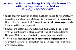 While shorter duration of sleep has been linked to hyperactivity disorders and obesity in children, to the best of our knowledge, this is the first report of  frequent nocturnal awakening  in early life and asthma development.  Several pro-inflammatory cytokines, such as  IL-6 ,  IL-1  and  TNF- α  , participate in sleep control. Two of these cytokines,  IL-6 and TNF-  α , are elevated in  sleep-deprived adults. TNF- α   has been  implicated in neutrophilic inflammation  in neutrophilic airway inflammation has been observed in  children with sleep apnoea.  Frequent nocturnal awakening in early life is associated with nonatopic asthma in children   Kozyrskyj   ERJ 2009:34:1288 