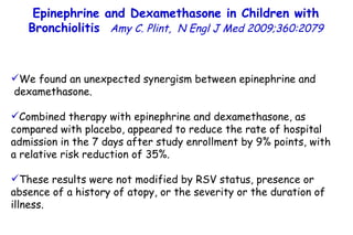 Epinephrine and Dexamethasone in Children with Bronchiolitis  Amy C. Plint,  N Engl J Med 2009;360:2079 We found an unexpected synergism between epinephrine and dexamethasone.  Combined therapy with epinephrine and dexamethasone, as compared with placebo, appeared to reduce the rate of hospital admission in the 7 days after study enrollment by 9% points, with a relative risk reduction of 35%. These results were not modified by RSV status, presence or absence of a history of atopy, or the severity or the duration of illness. 