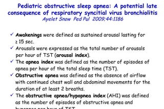 Awakenings  were defined as sustained arousal lasting for  ≥ 15 sec. Arousals were expressed as the total number of arousals per hour of TST ( arousal index ). The  apnea index  was defined as the number of episodes of apnea per hour of the total sleep time (TST). Obstructive apnea  was defined as the absence of airflow with continued chest wall and abdominal movements for the duration of at least 2 breaths. The  obstructive apnea/hypopnea index  (AHI) was defined as the number of episodes of obstructive apnea and hypopnea per hour of TST.  Pediatric obstructive sleep apnea: A potential late consequence of respiratory syncitial virus bronchiolitis   Ayelet Snow   Ped Pul  2009;44:1186         TO P        ABSTRACT        ME THODS        RE SULTS        DI SCUSSION        Su pport  statement        St atement  of interest        AC KNOWLEDGEMENTS        RE FERENCES         TO P        ABSTRACT        ME THODS        RE SULTS        DI SCUSSION        Su pport  statement        St atement  of interest        AC KNOWLEDGEMENTS        RE FERENCES 