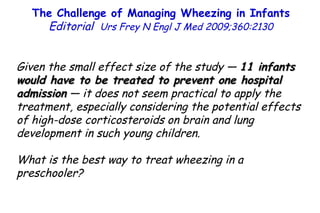 Given the small effect size of the study —  11 infants would have to be treated to prevent one hospital admission  — it does not seem practical to apply the treatment, especially considering the potential effects of high-dose corticosteroids on brain and lung development in such young children. What is the best way to treat wheezing in a preschooler?  The Challenge of Managing Wheezing in Infants  Editorial  Urs Frey N Engl J Med 2009;360:2130 