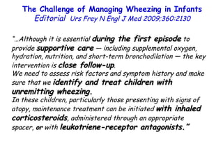 “… Although it is essential  during the first episode  to provide  supportive care  — including supplemental oxygen, hydration, nutrition, and short-term bronchodilation — the key intervention is  close follow-up .  We need to assess risk factors and symptom history and make sure that we  identify and treat children with unremitting wheezing.  In these children, particularly those presenting with signs of atopy, maintenance treatment can be initiated  with inhaled corticosteroids , administered through an appropriate spacer,  or  with  leukotriene-receptor antagonists.” The Challenge of Managing Wheezing in Infants  Editorial  Urs Frey N Engl J Med 2009;360:2130 