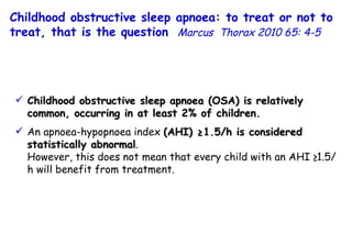 Childhood obstructive sleep apnoea (OSA) is relatively common, occurring in at least 2% of children. An apnoea-hypopnoea index  (AHI) ≥1.5/h is considered statistically abnormal .  However, this does not mean that every child with an AHI ≥1.5/h will benefit from treatment. Childhood obstructive sleep apnoea: to treat or not to treat, that is the question   Marcus  Thorax 2010 65: 4-5 