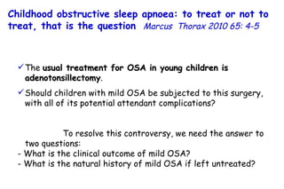 The  usual treatment for OSA in young children is  adenotonsillectomy . Should children with mild OSA be subjected to this surgery,  with all of its potential attendant complications?  To resolve this controversy, we need the answer to two questions: - What is the clinical outcome of mild OSA?  - What is the natural history of mild OSA if left untreated? Childhood obstructive sleep apnoea: to treat or not to treat, that is the question   Marcus  Thorax 2010 65: 4-5 