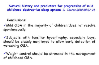 Mild OSA in the majority of children does not resolve spontaneously. Subjects with tonsillar hypertrophy, especially boys, should be closely monitored to allow early detection of worsening OSA.  Weight control should be stressed in the management of childhood OSA. Natural history and predictors for progression of mild childhood obstructive sleep apnoea   Li  Thorax 2010;65:27–31 Conclusions: 