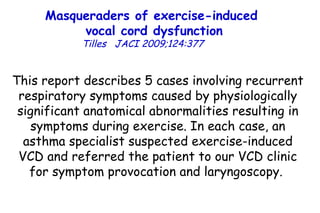 Masqueraders of exercise-induced  vocal cord dysfunction Tilles   JACI 2009;124:377  This report describes 5 cases involving recurrent respiratory symptoms caused by physiologically significant anatomical abnormalities resulting in symptoms during exercise. In each case, an asthma specialist suspected exercise-induced VCD and referred the patient to our VCD clinic for symptom provocation and laryngoscopy.  