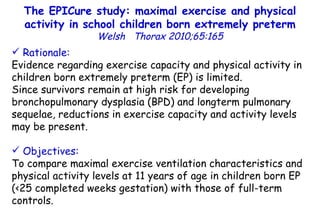 The EPICure study: maximal exercise and physical activity in school children born extremely preterm Welsh  Thorax 2010;65:165 Rationale:   Evidence regarding exercise capacity and physical activity in children born extremely preterm (EP) is limited.  Since survivors remain at high risk for developing bronchopulmonary dysplasia (BPD) and longterm pulmonary sequelae, reductions in exercise capacity and activity levels may be present. Objectives:   To compare maximal exercise ventilation  characteristics and physical activity levels at 11 years of age in children born EP (<25 completed weeks gestation) with those of full-term controls. 