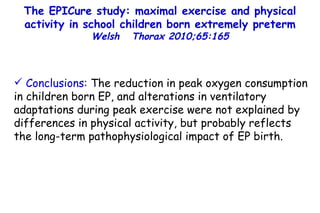 The EPICure study: maximal exercise and physical activity in school children born extremely preterm Welsh  Thorax 2010;65:165 Conclusions:  The reduction in peak oxygen consumption in children born EP, and alterations in ventilatory adaptations during peak exercise were not explained by differences in physical activity, but probably reflects the long-term pathophysiological impact of EP birth. 