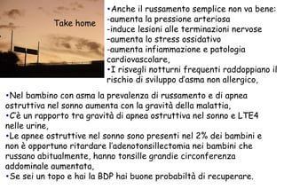 Anche il russamento semplice non va bene: -aumenta la pressione arteriosa  -induce lesioni alle terminazioni nervose  –aumenta lo stress ossidativo  -aumenta infiammazione e patologia cardiovascolare, I risvegli notturni frequenti raddoppiano il rischio di sviluppo d’asma non allergico, Nel bambino con asma la prevalenza di russamento e di apnea ostruttiva nel sonno aumenta con la gravità della malattia, C’è un rapporto tra gravità di apnea ostruttiva nel sonno e LTE4 nelle urine, Le apnee ostruttive nel sonno sono presenti nel 2% dei bambini e non è opportuno ritardare l’adenotonsillectomia nei bambini che russano abitualmente, hanno tonsille grandie circonferenza addominale aumentata, Se sei un topo e hai la BDP hai buone probabiltà di recuperare. Take home 