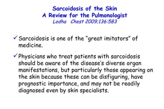 Sarcoidosis of the Skin A Review for the Pulmonologist Lodha  Chest 2009;136:583 Sarcoidosis is one of the “great imitators”  of medicine. Physicians who treat  patients with sarcoidosis should be aware of the disease’s diverse organ manifestations, but particularly those appearing on the skin because these can be disfiguring, have prognostic importance, and may not be readily diagnosed even by skin specialists. 