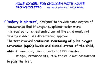 HOME OXYGEN FOR CHILDREN WITH ACUTE BRONCHIOLITIS  Tie   Arch Dis Child  2009;94:641 ‘‘ safety in air test’’,  designed to provide some degree of reassurance that if oxygen supplementation were interrupted for an extended period the child would not develop sudden, life-threatening hypoxia.  The test involved  continuous monitoring of pulse oxygen saturation (SpO 2 ) levels and clinical status of the child, while in room air, over a period of 20 minutes.   If SpO 2  remained at  ≥ 80%  the child was considered to pass the test. 