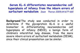 Background :The study was conducted in order to determine if the glycoprotein KL-6 is a useful biomarker in differentiating neuroendocrine cell hyperplasia of infancy (NEHI), a benign form of children’s interstitial lung disease, from the more severe inborn errors of surfactant metabolism (IESM), since their clinical presentation can be similar. Serum KL-6 differentiates neuroendocrine cell hyperplasia of infancy from the inborn errors of surfactant metabolism   Doan  Thorax 2009;64:677–681 