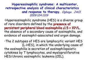 Hypereosinophilic syndrome: A multicenter, retrospective analysis of clinical characteristics  and response to therapy.  Ogbogu   JACI  2009:124:1319  Hypereosinophilic syndrome (HES) is a diverse group of rare disorders defined by the  presence of persistent peripheral blood eosinophilia ≥1.5 × 10 9 /L , the absence of a secondary cause of eosinophilia, and evidence of eosinophil-associated end organ damage. The 2 subtypes of HES are lymphocytic variant HES  (L-HES), in which the underlying cause of the eosinophilia is secretion of eosinophilopoietic cytokines by T lymphocytes, and myeloproliferative HES/chronic eosinophilic leukemia (CEL).  