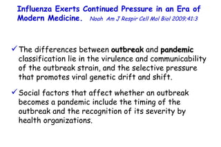 The differences between  outbreak  and  pandemic  classification lie in the virulence and communicability of the outbreak strain, and the selective pressure that promotes viral genetic drift and shift.  Social factors that affect whether an outbreak becomes a pandemic include the timing of the outbreak and the recognition of its severity by health organizations.  Influenza Exerts Continued Pressure in an Era of Modern Medicine.   Noah   Am J Respir Cell Mol Biol 2009;41:3  