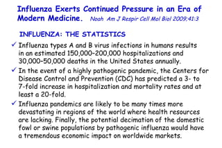 Influenza Exerts Continued Pressure in an Era of Modern Medicine.   Noah   Am J Respir Cell Mol Biol 2009;41:3  Influenza types A and B virus infections in humans results  in an estimated 150,000–200,000 hospitalizations and  30,000–50,000 deaths in the United States annually. In the event of a highly pathogenic pandemic, the Centers for Disease Control and Prevention (CDC) has predicted a 3- to  7-fold increase in hospitalization and mortality rates and at least a 20-fold. Influenza pandemics are likely to be many times more devastating in regions of the world where health resources are lacking. Finally, the potential decimation of the domestic fowl or swine populations by pathogenic influenza would have  a tremendous economic impact on worldwide markets.  INFLUENZA: THE STATISTICS  