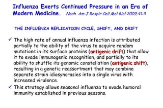 Influenza Exerts Continued Pressure in an Era of Modern Medicine.   Noah   Am J Respir Cell Mol Biol 2009;41:3  The high rate of annual influenza infection is attributed partially to the ability of the virus to acquire random mutations in its surface proteins ( antigenic drift ) that allow  it to evade immunogenic recognition, and partially to its ability to shuffle its genomic constellation ( antigenic shift ), resulting in a genetic reassortment that may combine separate strain idiosyncrasies into a single virus with increased virulence.  This strategy allows seasonal influenza to evade humoral immunity established in previous seasons. THE INFLUENZA REPLICATION CYCLE, SHIFT, AND DRIFT  