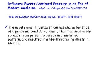 Influenza Exerts Continued Pressure in an Era of Modern Medicine.   Noah   Am J Respir Cell Mol Biol 2009;41:3  The novel swine influenza strain has characteristics of a pandemic candidate, namely that the virus easily spreads from person to person in a sustained pattern, and resulted in a life-threatening illness in Mexico.  THE INFLUENZA REPLICATION CYCLE, SHIFT, AND DRIFT  