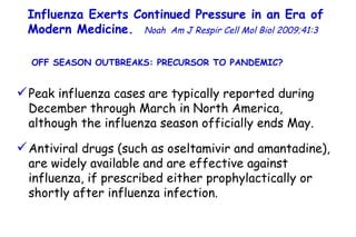 Influenza Exerts Continued Pressure in an Era of Modern Medicine.   Noah   Am J Respir Cell Mol Biol 2009;41:3  Peak influenza cases are typically reported during December through March in North America, although the influenza season officially ends May. Antiviral drugs (such as oseltamivir and amantadine), are widely available and are effective against influenza, if prescribed either prophylactically or shortly after influenza infection.  OFF SEASON OUTBREAKS: PRECURSOR TO PANDEMIC?  