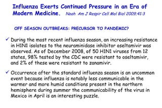 Influenza Exerts Continued Pressure in an Era of Modern Medicine.   Noah   Am J Respir Cell Mol Biol 2009;41:3  During the most recent influenza season, an increasing resistance in H1N1 isolates to the neuraminidase inhibitor oseltamivir was observed. As of December 2008, of 50 H1N1 viruses from 12 states, 98% tested by the CDC were resistant to oseltamivir,  and 2% of these were resistant to zanamivir.  Occurrence after the standard influenza season is an uncommon event because influenza is notably less communicable in the warmer and more humid conditions present in the northern hemisphere during summer the communicability of the virus in Mexico in April is an interesting puzzle.  OFF SEASON OUTBREAKS: PRECURSOR TO PANDEMIC?  