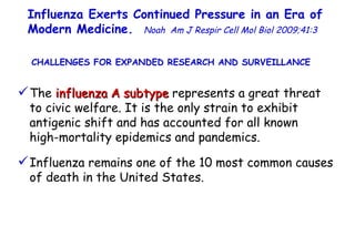Influenza Exerts Continued Pressure in an Era of Modern Medicine .  Noah   Am J Respir Cell Mol Biol 2009;41:3  CHALLENGES FOR EXPANDED RESEARCH AND SURVEILLANCE  The  influenza A subtype  represents a great threat to civic welfare. It is the only strain to exhibit antigenic shift and has accounted for all known  high-mortality epidemics and pandemics. Influenza remains one of the 10 most common causes of death in the United States.  