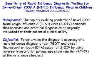 Background:  The rapidly evolving pandemic of novel 2009 swine-origin influenza A (H1N1) virus (S-OIV) demands that accurate and practical diagnostics be urgently evaluated for their potential clinical utility. Objective:  To determine the diagnostic accuracy of a rapid influenza diagnostic test (RIDT) and direct fluorescent antibody (DFA) assay for S-OIV by using reverse-transcription polymerase chain reaction (RTPCR) as the reference standard. Sensitivity of Rapid Influenza Diagnostic Testing for Swine-Origin 2009 A (H1N1) Influenza Virus in Children Hawkes  Pediatrics 2010;125:e639   