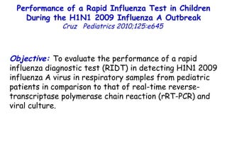 Objective:  To evaluate the performance of a rapid influenza diagnostic test (RIDT) in detecting H1N1 2009 influenza A virus in respiratory samples from pediatric patients in comparison to that of real-time reverse-transcriptase polymerase chain reaction (rRT-PCR) and viral culture. Performance of a Rapid Influenza Test in Children During the H1N1 2009 Influenza A Outbreak Cruz  Pediatrics 2010;125:e645   
