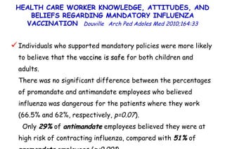 Individuals who supported mandatory policies were more likely to believe that the  vaccine is safe  for both children and adults.  There was no significant difference between the percentages of promandate and antimandate employees who believed influenza was dangerous for the patients where they work (66.5% and 62%, respectively,  p=0.07 ).  Only  29%  of  antimandate  employees believed they were at high risk of contracting influenza, compared with  51%  of  promandate  employees ( p<0.001 ) HEALTH CARE WORKER KNOWLEDGE, ATTITUDES, AND BELIEFS REGARDING MANDATORY INFLUENZA VACCINATION  Douville   Arch Ped Adoles Med 2010;164:33 