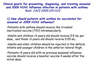 Clinical pearls for preventing, diagnosing, and treating seasonal and 2009 H1N1 influenza infection in patients with asthma Rank   JACI 2009;124:1123  1) How should patients with asthma be vaccinated for seasonal or 2009 H1N1 influenza?  Patients with asthma should receive the trivalent inactivated vaccine (TIV) intramuscularly.  Adults and children >3 years old should receive 0.5 mL per dose,  and those <3 years old should receive 0.25 mL.  Adults and older children should be injected in the deltoid, infants and younger children in the anterior-lateral thigh. Patients <9 years old with no previous seasonal influenza vaccine should receive a booster vaccine 4 weeks after the initial dose.  
