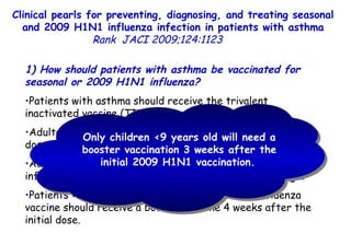 Clinical pearls for preventing, diagnosing, and treating seasonal and 2009 H1N1 influenza infection in patients with asthma Rank   JACI 2009;124:1123  1) How should patients with asthma be vaccinated for seasonal or 2009 H1N1 influenza?  Patients with asthma should receive the trivalent inactivated vaccine (TIV) intramuscularly.  Adults and children >3 years old should receive 0.5 mL per dose,  and those <3 years old should receive 0.25 mL.  Adults and older children should be injected in the deltoid, infants and younger children in the anterior-lateral thigh. Patients <9 years old with no previous seasonal influenza vaccine should receive a booster vaccine 4 weeks after the initial dose.  Only children <9 years old will need a booster vaccination 3 weeks after the initial 2009 H1N1 vaccination.   