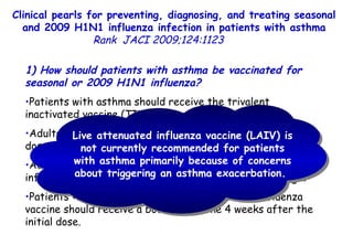 Clinical pearls for preventing, diagnosing, and treating seasonal and 2009 H1N1 influenza infection in patients with asthma Rank   JACI 2009;124:1123  1) How should patients with asthma be vaccinated for seasonal or 2009 H1N1 influenza?  Patients with asthma should receive the trivalent inactivated vaccine (TIV) intramuscularly.  Adults and children >3 years old should receive 0.5 mL per dose,  and those <3 years old should receive 0.25 mL.  Adults and older children should be injected in the deltoid, infants and younger children in the anterior-lateral thigh. Patients <9 years old with no previous seasonal influenza vaccine should receive a booster vaccine 4 weeks after the initial dose.  Live attenuated influenza vaccine (LAIV) is not currently recommended for patients with asthma primarily because of concerns about triggering an asthma exacerbation.  