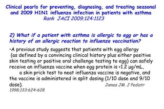 Clinical pearls for preventing, diagnosing, and treating seasonal and 2009 H1N1 influenza infection in patients with asthma Rank   JACI 2009;124:1123  2) What if a patient with asthma is allergic to egg or has a history of an allergic reaction to influenza vaccination?  A previous study suggests that patients with egg allergy  (as defined by a convincing clinical history plus either positive skin testing or positive oral challenge testing to egg) can safely receive an influenza vaccine when egg protein is <1.2 μg/mL,  a skin prick test to neat influenza vaccine is negative, and the vaccine is administered in split dosing (1/10 dose and 9/10 dose).   James JM. J Pediatr 1998;133:624–628 
