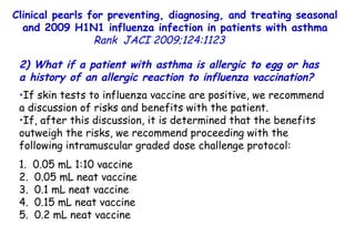 Clinical pearls for preventing, diagnosing, and treating seasonal and 2009 H1N1 influenza infection in patients with asthma Rank   JACI 2009;124:1123  2) What if a patient with asthma is allergic to egg or has a history of an allergic reaction to influenza vaccination?  If skin tests to influenza vaccine are positive, we recommend a discussion of risks and benefits with the patient.  If, after this discussion, it is determined that the benefits outweigh the risks, we recommend proceeding with the following intramuscular graded dose challenge protocol: 1.  0.05 mL 1:10 vaccine 2.  0.05 mL neat vaccine 3.  0.1 mL neat vaccine 4.  0.15 mL neat vaccine 5.  0.2 mL neat vaccine 