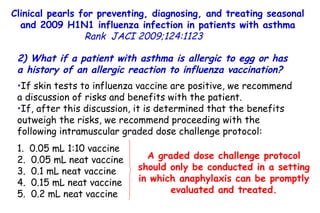 Clinical pearls for preventing, diagnosing, and treating seasonal and 2009 H1N1 influenza infection in patients with asthma Rank   JACI 2009;124:1123  2) What if a patient with asthma is allergic to egg or has a history of an allergic reaction to influenza vaccination?  If skin tests to influenza vaccine are positive, we recommend a discussion of risks and benefits with the patient.  If, after this discussion, it is determined that the benefits outweigh the risks, we recommend proceeding with the following intramuscular graded dose challenge protocol: 1.  0.05 mL 1:10 vaccine 2.  0.05 mL neat vaccine 3.  0.1 mL neat vaccine 4.  0.15 mL neat vaccine 5.  0.2 mL neat vaccine A graded dose challenge protocol should only be conducted in a setting in which anaphylaxis can be promptly evaluated and treated. 