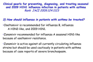 Clinical pearls for preventing, diagnosing, and treating seasonal and 2009 H1N1 influenza infection in patients with asthma Rank   JACI 2009;124:1123  3) How should influenza in patients with asthma be treated?  Oseltamivir is recommended for influenza B, influenza  A H3N2-like, and 2009 H1N1.  Zanamivir recommended for influenza A seasonal H1N1-like because of oseltamivir resistance.  Zanamivir is active against all currently circulating influenza strains but should be used cautiously in patients with asthma because of case reports of severe bronchospasm.  