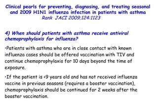 Clinical pearls for preventing, diagnosing, and treating seasonal and 2009 H1N1 influenza infection in patients with asthma Rank   JACI 2009;124:1123  4) When should patients with asthma receive antiviral chemoprophylaxis for influenza?  Patients with asthma who are in close contact with known influenza cases should be offered vaccination with TIV and continue chemoprophylaxis for 10 days beyond the time of exposure.  If the patient is <9 years old and has not received influenza vaccine in previous seasons (requires a booster vaccination), chemoprophylaxis should be continued for 2 weeks after the booster vaccination.  