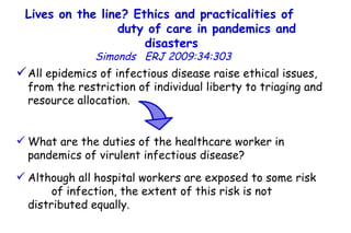 Lives on the line? Ethics and practicalities of  duty of care in pandemics and disasters   Simonds  ERJ 2009:34:303  All epidemics of infectious disease raise ethical issues, from the restriction of individual liberty to triaging and resource allocation.  What are the duties of the healthcare worker in pandemics of virulent infectious disease?  Although all hospital workers are exposed to some risk  of infection, the extent of this risk is not distributed equally.  