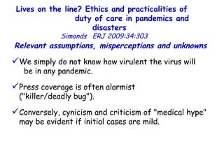 Lives on the line? Ethics and practicalities of  duty of care in pandemics and disasters   Simonds  ERJ 2009:34:303  We simply do not know how virulent the virus will  be in any pandemic.  Press coverage is often alarmist  ("killer/deadly bug"). Conversely, cynicism and criticism of "medical hype" may be evident if initial cases are mild.  Relevant assumptions, misperceptions and unknowns  