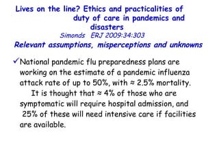 Lives on the line? Ethics and practicalities of  duty of care in pandemics and disasters   Simonds  ERJ 2009:34:303  National pandemic flu preparedness plans are working on the estimate of a pandemic influenza attack rate of up to 50%, with ≈ 2.5% mortality.  It is thought that ≈ 4% of those who are symptomatic will require hospital admission, and  25% of these will need intensive care if facilities are available.  Relevant assumptions, misperceptions and unknowns  