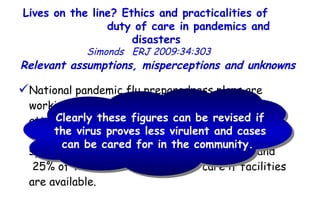 Lives on the line? Ethics and practicalities of  duty of care in pandemics and disasters   Simonds  ERJ 2009:34:303  National pandemic flu preparedness plans are working on the estimate of a pandemic influenza attack rate of up to 50%, with ≈ 2.5% mortality.  It is thought that ≈ 4% of those who are symptomatic will require hospital admission, and  25% of these will need intensive care if facilities are available.  Relevant assumptions, misperceptions and unknowns  Clearly these figures can be revised if the virus proves less virulent and cases can be cared for in the community.  