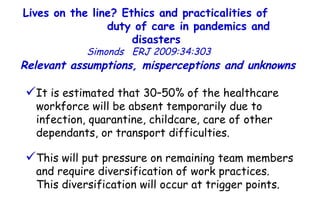 Lives on the line? Ethics and practicalities of  duty of care in pandemics and disasters   Simonds  ERJ 2009:34:303  It is estimated that 30–50% of the healthcare workforce will be absent temporarily due to infection, quarantine, childcare, care of other dependants, or transport difficulties.  This will put pressure on remaining team members and require diversification of work practices.  This diversification will occur at trigger points.  Relevant assumptions, misperceptions and unknowns  
