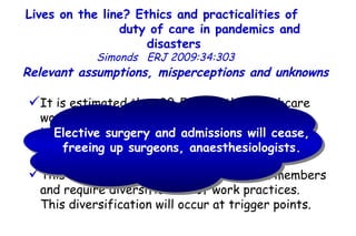 Lives on the line? Ethics and practicalities of  duty of care in pandemics and disasters   Simonds  ERJ 2009:34:303  It is estimated that 30–50% of the healthcare workforce will be absent temporarily due to infection, quarantine, childcare, care of other dependants, or transport difficulties.  This will put pressure on remaining team members and require diversification of work practices.  This diversification will occur at trigger points.  Relevant assumptions, misperceptions and unknowns  Elective surgery and admissions will cease, freeing up surgeons, anaesthesiologists. 