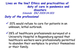 Lives on the line? Ethics and practicalities of  duty of care in pandemics and disasters   Simonds  ERJ 2009:34:303  20% would refuse to care for patients in an unknown, lethal outbreak.  28% of healthcare professionals surveyed at a University Hospital in Regensburg agreed that healthcare workers were professionally permitted to abandon their workplace to protect themselves or their family.  Duty of the professional   