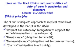Lives on the line? Ethics and practicalities of  duty of care in pandemics and disasters   Simonds  ERJ 2009:34:303  Ethical principles   The "Four Principles" approach to medical ethics was  developed in the 1970s in the USA:  “ Respect for autonomy" (obligation to respect the  self-determination of moral agents). “ Beneficence" (obligation to benefit).  “ Non-maleficence" (obligation not to cause net harm). “ Justice" (obligation to act fairly).  