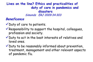 Lives on the line? Ethics and practicalities of  duty of care in pandemics and disasters   Simonds  ERJ 2009:34:303  Beneficence Duty of care to patients.  Responsibility to support the hospital, colleagues, profession and society. Duty to act in the best interests of relatives and loved ones. Duty to be reasonably informed about prevention, treatment, management and other relevant aspects of pandemic flu.  