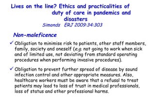 Lives on the line? Ethics and practicalities of  duty of care in pandemics and disasters   Simonds  ERJ 2009:34:303  Non-maleficence   Obligation to minimise risk to patients, other staff members, family, society and oneself ( e.g.  not going to work when sick and of limited use, not deviating from standard operating procedures when performing invasive procedures). Obligation to prevent further spread of disease by sound infection control and other appropriate measures. Also, healthcare workers must be aware that a refusal to treat patients may lead to loss of trust in medical professionals, loss of status and other professional harms.  