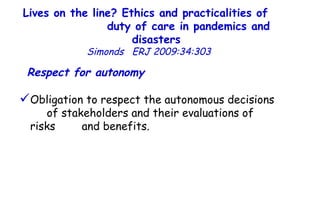 Lives on the line? Ethics and practicalities of  duty of care in pandemics and disasters   Simonds  ERJ 2009:34:303  Respect for autonomy   Obligation to respect the autonomous decisions  of stakeholders and their evaluations of risks  and benefits.  